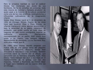 Pero la prosaica realidad es que el cadáver Disney fue incinerado por deseo de sus familiares. No ha de extrañar, sin embargo, toda esta mezcla de realidad y fantasía alrededor de quien pasó a la historia de la cultura occidental como uno de los más prolíficos, contradictorios e influyentes cultivadores de la imaginación infantil.Walter Elias Disney nació el 5 de diciembre de 1901 en Chicago, Illinois. Cuarto de los cinco hijos que tuvieron Elias y Flora Disney, su infancia transcurrió entre apuros económicos y bajo la severidad de su padre, carpintero de profesión, que probó suerte en toda clase de negocios sin que nunca consiguiera mejorar su maltrecha economía. Eternamente menospreciado por su padre, Walt creció muy unido a su madre, una antigua maestra descendiente de alemanes, y a su hermano Roy, ocho años mayor que él.En 1906, Elías Disney decidió empezar una nueva vida en una granja cerca del pequeño pueblo de Marceline, Missouri, donde Walt descubrió la naturaleza y los animales. También entonces nació su interés por el dibujo, que compartió con su hermana pequeña, Ruth. Elías Disney hacía trabajar tan duro a sus hijos en el mantenimiento de la granja que los dos mayores, Herbert y Raymond, decidieron dejar el hogar para instalarse por su cuenta otra vez en Chicago.