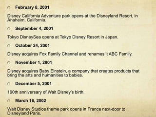 February 8, 2001
Disney California Adventure park opens at the Disneyland Resort, in
Anaheim, California.
September 4, 2001
Tokyo DisneySea opens at Tokyo Disney Resort in Japan.
October 24, 2001
Disney acquires Fox Family Channel and renames it ABC Family.
November 1, 2001
Disney acquires Baby Einstein, a company that creates products that
bring the arts and humanities to babies.
December 5, 2001
100th anniversary of Walt Disney’s birth.
March 16, 2002
Walt Disney Studios theme park opens in France next-door to
Disneyland Paris.
 