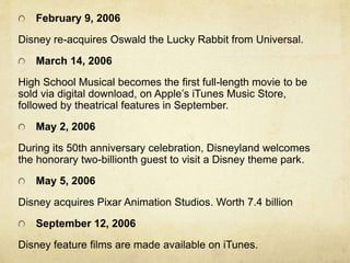 February 9, 2006
Disney re-acquires Oswald the Lucky Rabbit from Universal.
March 14, 2006
High School Musical becomes the first full-length movie to be
sold via digital download, on Apple’s iTunes Music Store,
followed by theatrical features in September.
May 2, 2006
During its 50th anniversary celebration, Disneyland welcomes
the honorary two-billionth guest to visit a Disney theme park.
May 5, 2006
Disney acquires Pixar Animation Studios. Worth 7.4 billion
September 12, 2006
Disney feature films are made available on iTunes.
 