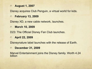 August 1, 2007
Disney acquires Club Penguin, a virtual world for kids.
February 13, 2009
Disney XD, a new cable network, launches.
March 10, 2009
D23: The Official Disney Fan Club launches.
April 22, 2009
Disneynature label launches with the release of Earth.
December 31, 2009
Marvel Entertainment joins the Disney family. Worth 4.24
billion
 