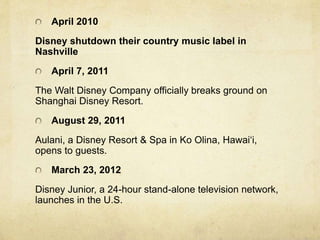 April 2010
Disney shutdown their country music label in
Nashville
April 7, 2011
The Walt Disney Company officially breaks ground on
Shanghai Disney Resort.
August 29, 2011
Aulani, a Disney Resort & Spa in Ko Olina, Hawai‘i,
opens to guests.
March 23, 2012
Disney Junior, a 24-hour stand-alone television network,
launches in the U.S.
 