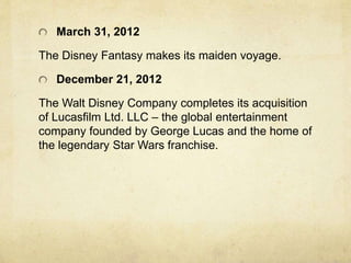 March 31, 2012
The Disney Fantasy makes its maiden voyage.
December 21, 2012
The Walt Disney Company completes its acquisition
of Lucasfilm Ltd. LLC – the global entertainment
company founded by George Lucas and the home of
the legendary Star Wars franchise.
 