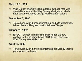 March 22, 1975
Walt Disney World Village, a large outdoor mall with
specialty shops all built by Disney designers, which
later became Disney Village Marketplace, opens.
December 3, 1980
Tokyo Disneyland groundbreaking and site dedication
takes place in Urayasu, just outside of Tokyo.
October 1, 1982
EPCOT Center, a major undertaking for Disney,
costing in the neighborhood of $1 billion, opens at
Walt Disney World Resort.
April 15, 1983
Tokyo Disneyland, the first international Disney theme
park, opens in Japan.
 