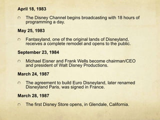 April 18, 1983
The Disney Channel begins broadcasting with 18 hours of
programming a day.
May 25, 1983
Fantasyland, one of the original lands of Disneyland,
receives a complete remodel and opens to the public.
September 23, 1984
Michael Eisner and Frank Wells become chairman/CEO
and president of Walt Disney Productions.
March 24, 1987
The agreement to build Euro Disneyland, later renamed
Disneyland Paris, was signed in France.
March 28, 1987
The first Disney Store opens, in Glendale, California.
 