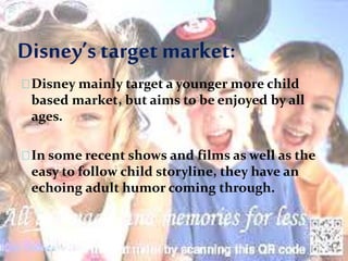 Disney’starget market:
Disney mainly target a younger more child
based market, but aims to be enjoyed by all
ages.
In some recent shows and films as well as the
easy to follow child storyline, they have an
echoing adult humor coming through.
 