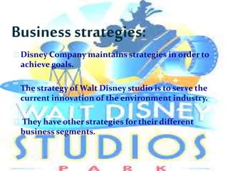 Business strategies:
Disney Company maintains strategies in order to
achieve goals.
The strategy of Walt Disney studio is to serve the
current innovation of the environment industry.
They have other strategies for their different
business segments.
 