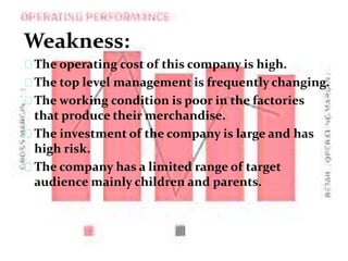 Weakness:
The operating cost of this company is high.
The top level management is frequently changing.
The working condition is poor in the factories
that produce their merchandise.
The investment of the company is large and has
high risk.
The company has a limited range of target
audience mainly children and parents.
 