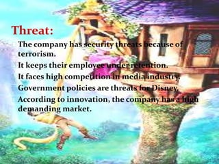 Threat:
The company has security threats because of
terrorism.
It keeps their employee under retention.
It faces high competition in media industry.
Government policies are threats for Disney.
According to innovation, the company has a high
demanding market.
 
