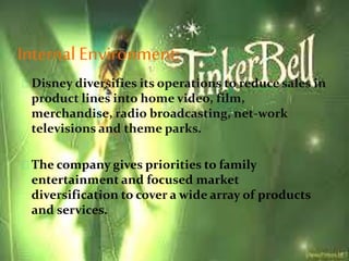 Internal Environment:
Disney diversifies its operations to reduce sales in
product lines into home video, film,
merchandise, radio broadcasting, net-work
televisions and theme parks.
The company gives priorities to family
entertainment and focused market
diversification to cover a wide array of products
and services.
 