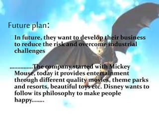 Future plan:
In future, they want to develop their business
to reduce the risk and overcome industrial
challenges
……………The company started with Mickey
Mouse, today it provides entertainment
through different quality movies, theme parks
and resorts, beautiful toys etc. Disney wants to
follow its philosophy to make people
happy……..
 