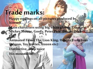 Trade marks:
Happy endings on all pictures produced by
himself
Main characters using big white gloves (Example:
Mickey Mouse, Goofy, Peter Pete, Jiminy Cricket,
etc.)
Animated Films(The Lion King, How to Train Your
Dragon, Toy stories, frozen etc)
Distinctive, deep voice
His moustache
 