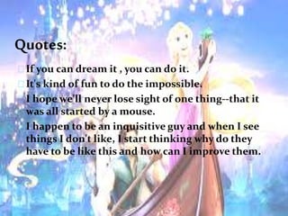 Quotes:
If you can dream it , you can do it.
It's kind of fun to do the impossible.
I hope we'll never lose sight of one thing--that it
was all started by a mouse.
I happen to be an inquisitive guy and when I see
things I don't like, I start thinking why do they
have to be like this and how can I improve them.
 