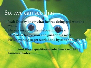 So…we can see that-
Walt Disney knew what he was doing and what he
want.
He was very confident about his work
He had a clear vision and goal of his work
He knew how to get work done by other people
……………And these qualities made him a world
famous leader……….
 