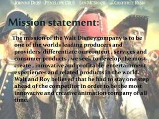 Mission statement:
The mission of the Walt Disney company is to be
one of the worlds leading producers and
providers differentiate our content , services and
consumer products , we seek to develop the most
create , innovative and profitable entertainment
experiences and related products in the world.
Walt and Roy believed that he had to stay one step
ahead of the competitor in order to be the most
innovative and creative animation company of all
time.
 
