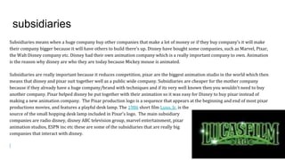 subsidiaries
Subsidiaries means when a huge company buy other companies that make a lot of money or if they buy company’s it will make
their company bigger because it will have others to build there’s up. Disney have bought some companies, such as Marvel, Pixar,
the Walt Disney company etc. Disney had their own animation company which is a really important company to own. Animation
is the reason why disney are who they are today because Mickey mouse is animated.
Subsidiaries are really important because it reduces competition, pixar are the biggest animation studio in the world which then
means that disney and pixar suit together well as a public wide company. Subsidiaries are cheaper for the mother company
because if they already have a huge company/brand with techniques and if its very well known then you wouldn't need to buy
another company. Pixar helped disney be put together with their animation so it was easy for Disney to buy pixar instead of
making a new animation company. The Pixar production logo is a sequence that appears at the beginning and end of most pixar
productions movies, and features a playful desk lamp. The 1986 short film Luxo, Jr. is the
source of the small hopping desk lamp included in Pixar's logo. The main subsidiary
companies are radio disney, disney ABC television group, marvel entertainment, pixar
animation studios, ESPN inc etc these are some of the subsidiaries that are really big
companies that interact with disney.
 