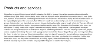 Products and services
Disney have produced Disney channel which is only aimed at children because it’s very fake, sarcastic and entertaining for
children as they show mainly children acting. Disney have also produced marvel which holds Hulk, capitan america, thor, spider
man, iron man these characters became huge for the world and merchandise the amount of money that was made because of all
the toys and digital games that were made. Marvel films are usually aimed at a mix of genders but it’s also a mixture of age
groups. As disney have lots of products and services it means that they have a big range of people to look for. There are different
target audience and different genders which means they have a wider range. This then means that Disney get more money and
even profit. As Disney have a wider range it’s better for the company because if they aimed at a specific gender and target
audience not enough money would be made. When they start with finding their brand name and why they have made it, people
start to forget about the things that were made ages ago and are interested in the new things. Money is the most important thing
for Disney to make lots more new things to come and they make lots of profit because they are such a famous company and they
have many services involved with them. Disney consumer products , they create merchandise that ranges from clothing,toys,
home decor, books and magazines, food and drinks, stationary, digital games all of these things make such good money.
Products are really important to boost the company and for the public to see who they really are.
 