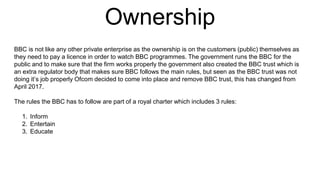 Ownership
BBC is not like any other private enterprise as the ownership is on the customers (public) themselves as
they need to pay a licence in order to watch BBC programmes. The government runs the BBC for the
public and to make sure that the firm works properly the government also created the BBC trust which is
an extra regulator body that makes sure BBC follows the main rules, but seen as the BBC trust was not
doing it’s job properly Ofcom decided to come into place and remove BBC trust, this has changed from
April 2017.
The rules the BBC has to follow are part of a royal charter which includes 3 rules:
1. Inform
2. Entertain
3. Educate
 