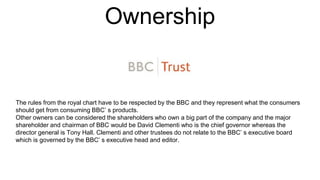 Ownership
The rules from the royal chart have to be respected by the BBC and they represent what the consumers
should get from consuming BBC’ s products.
Other owners can be considered the shareholders who own a big part of the company and the major
shareholder and chairman of BBC would be David Clementi who is the chief governor whereas the
director general is Tony Hall. Clementi and other trustees do not relate to the BBC’ s executive board
which is governed by the BBC’ s executive head and editor.
 