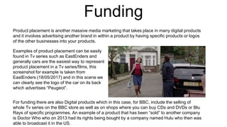 Funding
For funding there are also Digital products which in this case, for BBC, include the selling of
whole Tv series on the BBC store as well as on shops where you can buy CDs and DVDs or Blu
Rays of specific programmes. An example of a product that has been “sold” to another company
is Doctor Who who on 2013 had its rights being bought by a company named Hulu who then was
able to broadcast it in the US.
Examples of product placement can be easily
found in Tv series such as EastEnders and
generally cars are the easiest way to represent
product placement in a Tv series/films, this
screenshot for example is taken from
EastEnders (18/05/2017) and in this scene we
can clearly see the logo of the car on its back
which advertises “Peugeot”.
Product placement is another massive media marketing that takes place in many digital products
and it involves advertising another brand in within a product by having specific products or logos
of the other businesses into your products.
 