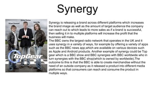 Synergy
Synergy is releasing a brand across different platforms which increases
the brand image as well as the amount of target audience the company
can reach out to which leads to more sales as if a brand is successful,
then selling it in to multiple platforms will increase the profit that the
business will make.
The BBC owns the largest radio network that operates in the UK and it
uses synergy in a variety of ways, for example by offering a variety of apps
such as the BBC news app,which are available on various devices such
as Apple and Android products. Another example of synergy could be Top
gear which is a BBC show and BBC synergies with BBC worldwide who in
turn synergies with the BBC shop(which is owned by worldwide).The
outcome to this is that the BBC is able to create merchandise without the
need of an outside company as it released a product into different media
platforms so that consumers can reach and consume the product in
multiple ways.
 