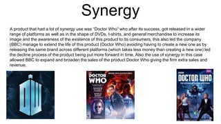 Synergy
A product that had a lot of synergy use was “Doctor Who” who after its success, got released in a wider
range of platforms as well as in the shape of DVDs, t-shirts, and general merchandise to increase its
image and the awareness of the existence of this product to its consumers, this also led the company
(BBC) manage to extend the life of this product (Doctor Who) avoiding having to create a new one as by
releasing the same brand across different platforms (which takes less money than creating a new one) led
the decline process of the product being put more forward in time. Also the use of synergy in this case
allowed BBC to expand and broaden the sales of the product Doctor Who giving the firm extra sales and
revenue.
 