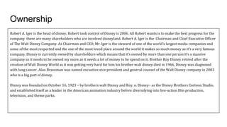 Ownership
Robert A. Iger is the head of disney, Robert took control of Disney is 2006. All Robert wants is to make the best progress for the
company there are many shareholders who are involved disneyland. Robert A. Iger is the Chairman and Chief Executive Officer
of The Walt Disney Company. As Chairman and CEO, Mr. Iger is the steward of one of the world's largest media companies and
some of the most respected and the one of the most loved place around the world it makes so much money as it’s a very famous
company. Disney is currently owned by shareholders which means that it’s owned by more than one person it’s a massive
company so it needs to be owned my more as it needs a lot of money to be spend on it. Brother Roy Disney retired after the
creation of Walt Disney World as it was getting very hard for him his brother walt disney died in 1966, Disney was diagnosed
with lung cancer. Alan Braveman was named excuetive vice president and general counsel of the Walt Disney company in 2003
who is a big part of disney.
Disney was founded on October 16, 1923 – by brothers walt Disney and Roy. o. Disney– as the Disney Brothers Cartoon Studio,
and established itself as a leader in the American animation industry before diversifying into live-action film production,
television, and theme parks.
 
