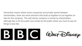 Ownership means where some companies are privatly owned between
shareholders, there are some directors that build up together to put together an
idea for the company. The walt disney company is owned by shareholders,
although bbc is for the public and owned by the public where you have to pay for
things to see bbc.
 
