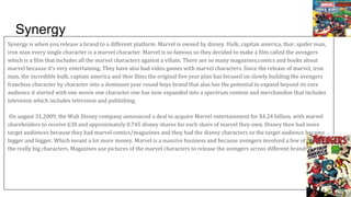Synergy
Synergy is when you release a brand to a different platform. Marvel is owned by disney. Hulk, capitan america, thor, spider man,
iron man every single character is a marvel character. Marvel is so famous so they decided to make a film called the avengers
which is a film that includes all the marvel characters against a villain. There are so many magazines,comics and books about
marvel because it’s very entertaining. They have also had video games with marvel characters. Since the release of marvel, iron
man, the incredible hulk, captain america and thor films the original five year plan has focused on slowly building the avengers
franchise character by character into a dominant year round boys brand that also has the potential to expand beyond its core
audience it started with one movie one character one has now expanded into a spectrum content and merchandise that includes
television which includes television and publishing.
On august 31,2009, the Walt Disney company announced a deal to acquire Marvel entertainment for $4.24 billion, with marvel
shareholders to receive £30 and approximately 0.745 disney shares for each share of marvel they own. Disney then had more
target audiences because they had marvel comics/magazines and they had the disney characters so the target audience became
bigger and bigger. Which meant a lot more money. Marvel is a massive business and because avengers involved a few of
the really big characters. Magazines use pictures of the marvel characters to release the avengers across different brands.
 