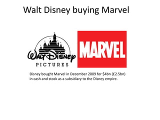Walt Disney buying Marvel

Disney bought Marvel in December 2009 for $4bn (£2.5bn)
in cash and stock as a subsidiary to the Disney empire.

 