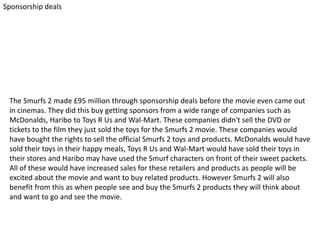 Sponsorship deals

The Smurfs 2 made £95 million through sponsorship deals before the movie even came out
in cinemas. They did this buy getting sponsors from a wide range of companies such as
McDonalds, Haribo to Toys R Us and Wal-Mart. These companies didn't sell the DVD or
tickets to the film they just sold the toys for the Smurfs 2 movie. These companies would
have bought the rights to sell the official Smurfs 2 toys and products. McDonalds would have
sold their toys in their happy meals, Toys R Us and Wal-Mart would have sold their toys in
their stores and Haribo may have used the Smurf characters on front of their sweet packets.
All of these would have increased sales for these retailers and products as people will be
excited about the movie and want to buy related products. However Smurfs 2 will also
benefit from this as when people see and buy the Smurfs 2 products they will think about
and want to go and see the movie.

 