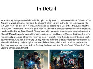 In Detail
When Disney bought Marvel they also bought the rights to produce certain films. “Marvel’s The
Avengers” was just one of the films they bought which turned out to be the top-grossing film
last year, with $1.5 billion in worldwide ticket sales, according to Box Office Mojo, an industry
researcher. “Iron Man 3” leads this year with $1.2 billion in worldwide box office which was also
purchased by Disney from Marvel. Disney have tried to create an monopoly here by buying the
films off Marvel trying to own all the comic action movies. However Warner Brothers (Disney's
main rivals) purchased DC comics (Marvels main rivals) allowing them to make DC comic book
action movies. Another reason why Disney will find it hard to create a monopoly in this field is
Marvel had already sold the rights to some of there best selling comics such as Spiderman to
Sony in a long term agreement, 21st Century Fox has made the “X-Men” and “Wolverine” films
under a similar arrangement.

 