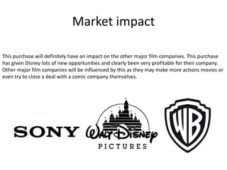 Market impact
This purchase will definitely have an impact on the other major film companies. This purchase
has given Disney lots of new opportunities and clearly been very profitable for their company.
Other major film companies will be influenced by this as they may make more actions movies or
even try to close a deal with a comic company themselves.

 
