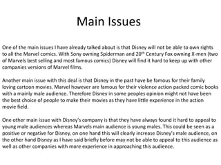 Main Issues
One of the main issues I have already talked about is that Disney will not be able to own rights
to all the Marvel comics. With Sony owning Spiderman and 20th Century Fox owning X-men (two
of Marvels best selling and most famous comics) Disney will find it hard to keep up with other
companies versions of Marvel films.
Another main issue with this deal is that Disney in the past have be famous for their family
loving cartoon movies. Marvel however are famous for their violence action packed comic books
with a mainly male audience. Therefore Disney in some peoples opinion might not have been
the best choice of people to make their movies as they have little experience in the action
movie field.
One other main issue with Disney's company is that they have always found it hard to appeal to
young male audiences whereas Marvels main audience is young males. This could be seen as a
positive or negative for Disney, on one hand this will clearly increase Disney's male audience, on
the other hand Disney as I have said briefly before may not be able to appeal to this audience as
well as other companies with more experience in approaching this audience.

 