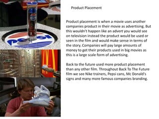 Product Placement
Product placement is when a movie uses another
companies product in their movie as advertising. But
this wouldn't happen like an advert you would see
on television instead the product would be used or
seen in the film and would make sense in terms of
the story. Companies will pay large amounts of
money to get their products used in big movies as
this is a large scale form of advertising.
Back to the future used more product placement
than any other film. Throughout Back To The Future
film we see Nike trainers, Pepsi cans, Mc Donald's
signs and many more famous companies branding.

 