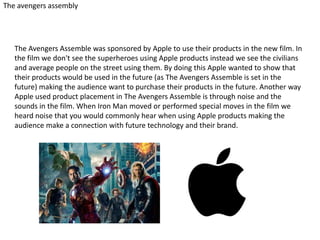 The avengers assembly

The Avengers Assemble was sponsored by Apple to use their products in the new film. In
the film we don't see the superheroes using Apple products instead we see the civilians
and average people on the street using them. By doing this Apple wanted to show that
their products would be used in the future (as The Avengers Assemble is set in the
future) making the audience want to purchase their products in the future. Another way
Apple used product placement in The Avengers Assemble is through noise and the
sounds in the film. When Iron Man moved or performed special moves in the film we
heard noise that you would commonly hear when using Apple products making the
audience make a connection with future technology and their brand.

 