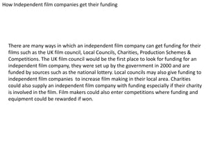 How Independent film companies get their funding

There are many ways in which an independent film company can get funding for their
films such as the UK film council, Local Councils, Charities, Production Schemes &
Competitions. The UK film council would be the first place to look for funding for an
independent film company, they were set up by the government in 2000 and are
funded by sources such as the national lottery. Local councils may also give funding to
independent film companies to increase film making in their local area. Charities
could also supply an independent film company with funding especially if their charity
is involved in the film. Film makers could also enter competitions where funding and
equipment could be rewarded if won.

 