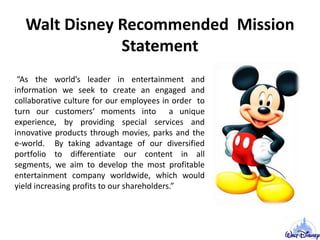 Walt Disney Recommended Mission
Statement
“As the world’s leader in entertainment and
information we seek to create an engaged and
collaborative culture for our employees in order to
turn our customers‘ moments into a unique
experience, by providing special services and
innovative products through movies, parks and the
e-world. By taking advantage of our diversified
portfolio to differentiate our content in all
segments, we aim to develop the most profitable
entertainment company worldwide, which would
yield increasing profits to our shareholders.”
 