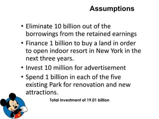 • Eliminate 10 billion out of the
borrowings from the retained earnings
• Finance 1 billion to buy a land in order
to open indoor resort in New York in the
next three years.
• Invest 10 million for advertisement
• Spend 1 billion in each of the five
existing Park for renovation and new
attractions.
Assumptions
Total Investment of 19.01 billion
 