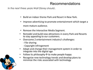 • Build an indoor theme Park and Resort in New York.
• Improve advertising to promote entertainment which target a
more mature audience.
• Remove the Interactive Media Segment.
• Remodel and build new attractions in every Park and Resorts
to stay appealing to our customers.
• Overcome 2 entertainment industry’s challenges:
- File sharing
- Copyright infringement
• Adapt and change their management system in order to
integrate into the digital age
• Follow its philosophy to make people happy
• Recognize new technology trends and develop plans to
minimize the risks associated with technology
Recommendations
In the next three years Walt Disney should..
 