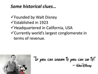 Some historical clues…
Founded by Walt Disney
Established in 1923
Headquartered in California, USA
Currently world’s largest conglomerate in
terms of revenue.
 