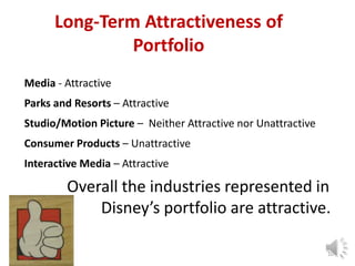 Long-Term Attractiveness of
Portfolio
Media - Attractive
Parks and Resorts – Attractive
Studio/Motion Picture – Neither Attractive nor Unattractive
Consumer Products – Unattractive
Interactive Media – Attractive

Overall the industries represented in
Disney’s portfolio are attractive.
10

 
