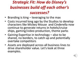 Strategic Fit: How do Disney’s
businesses build off each other’s
successes?
• Branding is king – leveraging to the max
• Costs incurred long ago by the Studios to develop
characters like Mickey Mouse and Cinderella now
continue to generate returns in hotels/cruise
ships, gaming/video production, theme parks
• Gaining Expertise in technology – also to be
shared, no borders, to catch up and potentially
overtake competitors
• Assets are deployed across all business lines to
drive shareholder value. Let’s look at three
examples.

 