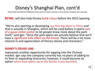 Disney’s Shanghai Plan, cont’d
(http://skift.com/2013/11/08/how-disney-plans-to-build-a-brand-in-china-before-shanghai-park-opening)

RETAIL: will also help Disney build a buzz before the 2015 opening .
“We’re also opening or developing our first big store in China and
that is actually in Shanghai, which will be used before it opens sort
of a quasi visitor center to let people know more about the park
itself,” said Iger. “Once the park opens we actually believe that we’ll
have a significant halo effect on the brand. There will be a lot more
interest in and appreciation of Disney stories and characters.”
DISNEY’S CRUISE LINE:
represents another opportunity for tapping into the Chinese
market. Iger says the company currently has no plans of adding to
its fleet or expanding itineraries; however, it could become an
option when Asia opens up to the family cruise business.
23

 