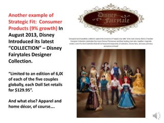 Another example of
Strategic Fit: Consumer
Products (9% growth) In
August 2013, Disney
Introduced its latest
“COLLECTION” – Disney
Fairytales Designer
Collection.
“Limited to an edition of 6,000
of each of the five couples
globally, each Doll Set retails
for $129.95”.
And what else? Apparel and
home décor, of course….
24

 
