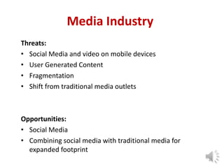 Media Industry
Threats:
• Social Media and video on mobile devices
• User Generated Content
• Fragmentation
• Shift from traditional media outlets

Opportunities:
• Social Media
• Combining social media with traditional media for
expanded footprint
4

 