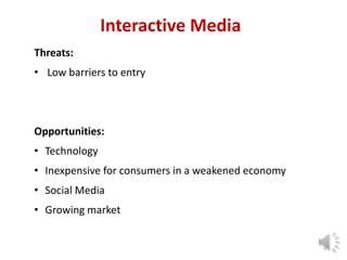 Interactive Media
Threats:
• Low barriers to entry

Opportunities:
• Technology

• Inexpensive for consumers in a weakened economy
• Social Media
• Growing market

9

 