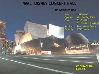 WALT DISNEY CONCERT HALL
LOS ANGELES,USA
Built : 1999-2003
Opened : October 24, 2003
Cost : $130 million
$110 million (parking)
Architect : Frank Owen Gehry
Capacity : 2265 people
AYUSHI AGRAWAL
B.V.C.O.A.
 