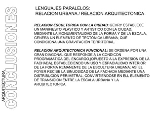 ARQUITECTURA CONCLUSIONES RELACION ESCULTORICA CON LA CIUDAD : GEHRY ESTABLECE UN MANIFIESTO PLASTICO Y ARTISTICO CON LA CIUDAD;  MEDIANTE LA MONUMENTALIDAD DE LA FORMA Y DE LA ESCALA, GENERA UN ELEMENTO DE TECTÓNICA URBANA, QUE CONDICIONA UNA GRAVITACIÓN TERRITORIAL. RELACION ARQUITECTONICA FUNCIONAL:  SE ORDENA POR UNA GRAN DIAGONAL   QUE RESPONDE A LA CONDICON PROGRAMATICA DEL ENCARGO,(OPUESTO A LA EXPRESION DE LA FACHADA), ESTABLECIENDO UN USO Y ESPACIALIDAD INTERIOR DE LA FORMA REMANENTE DE LA ESCULTURA URBANA; ASÍ EL FOYER RECIBE LA SINUOSIDAD DE LA FACHADA MEDIANTE UNA DISTRIBUCION PERIMETRAL, CONVIRTIENDOSE EN ELL ELEMENTO DE TRANSICION ENTRE LA ESCALA URBANA Y LA ARQUITECTONICA. LENGUAJES PARALELOS:  RELACION URBANA / RELACION ARQUITECTONICA 
