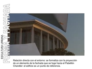 Relación directa con el entorno: se formaliza con la proyección de un elemento de la fachada que se fuga hacia el Pabellón Chandler: el edificio es un punto de referencia. ESCULTURA URBANA FORMA Y FACHADA 