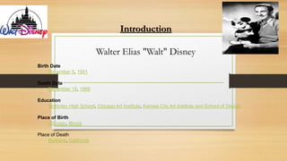 Introduction
Walter Elias "Walt" Disney
Birth Date
December 5, 1901
Death Date
December 15, 1966
Education
McKinley High School, Chicago Art Institute, Kansas City Art Institute and School of Design
Place of Birth
Chicago, Illinois
Place of Death
Burbank, California
 